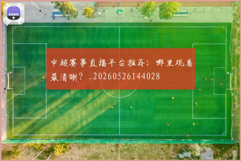 中超赛事直播平台推荐:哪里观看最清晰?_20260526144028