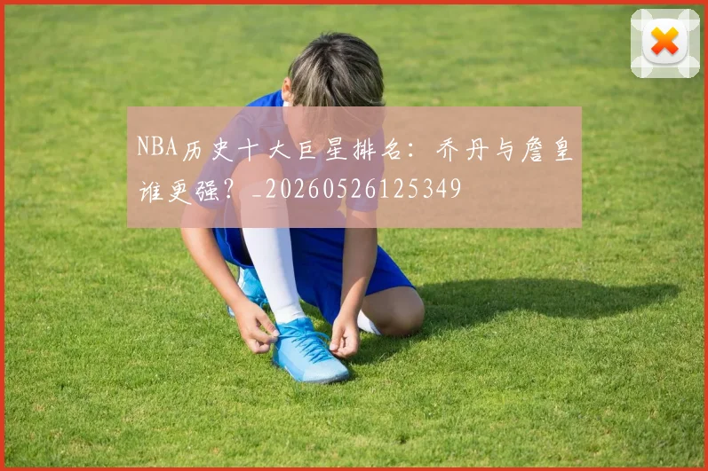 NBA历史十大巨星排名：乔丹与詹皇谁更强？_20260526125349