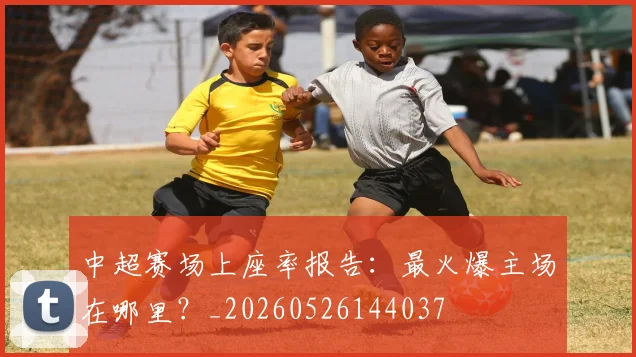 中超赛场上座率报告:最火爆主场在哪里?_20260526144037