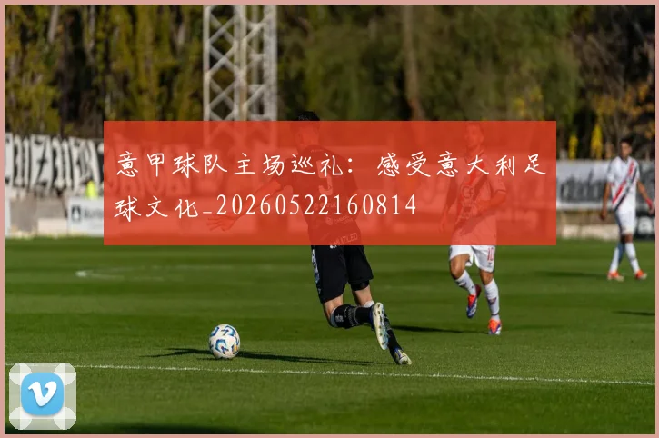 意甲球队主场巡礼：感受意大利足球文化_20260522160814