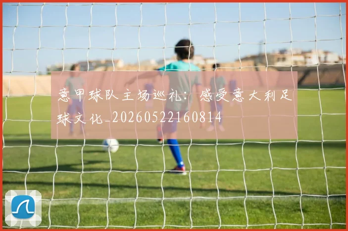 意甲球队主场巡礼:感受意大利足球文化_20260522160814