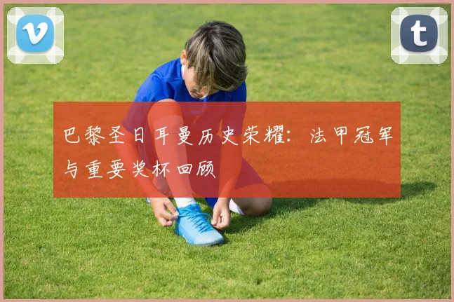 巴黎圣日耳曼历史荣耀:法甲冠军与重要奖杯回顾