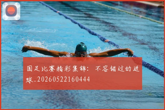 国足比赛精彩集锦：不容错过的进球_20260522160444