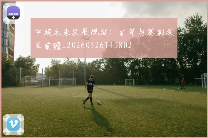 中超未来发展规划:扩军与赛制改革前瞻_20260526143802