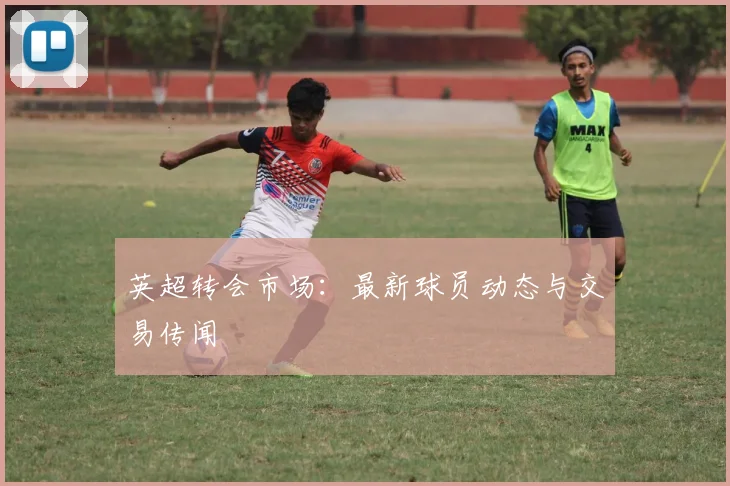 英超转会市场：最新球员动态与交易传闻