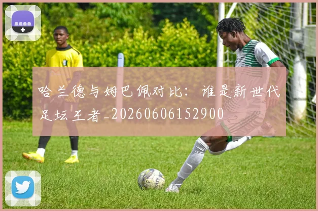 哈兰德与姆巴佩对比:谁是新世代足坛王者_20260606152900