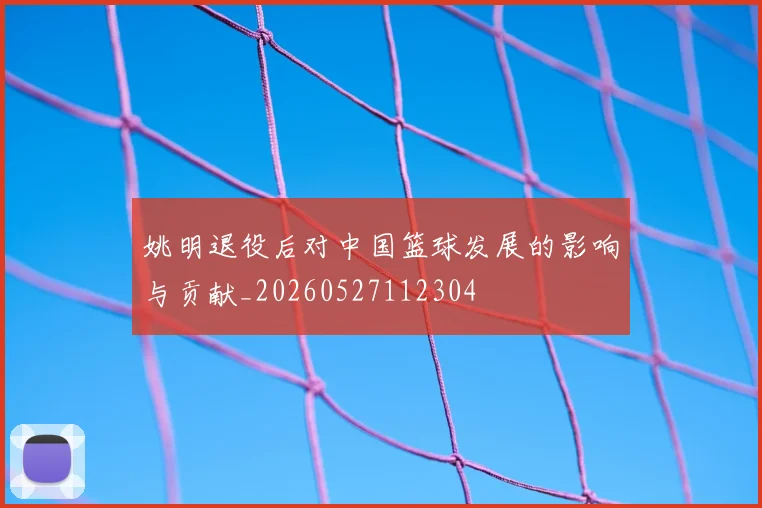 姚明退役后对中国篮球发展的影响与贡献_20260527112304