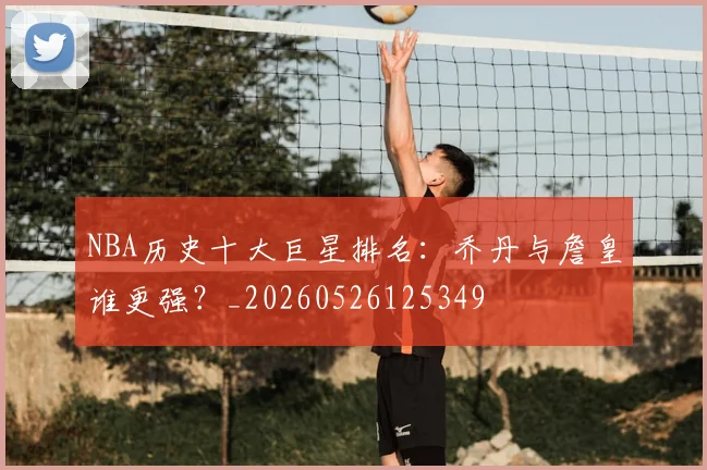 NBA历史十大巨星排名:乔丹与詹皇谁更强?_20260526125349