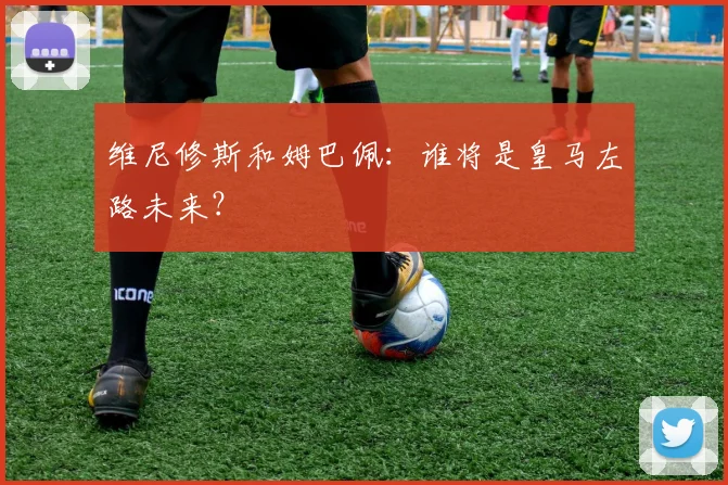 维尼修斯和姆巴佩：谁将是皇马左路未来？