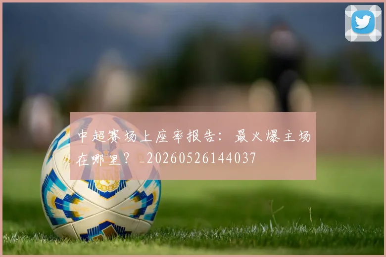 中超赛场上座率报告：最火爆主场在哪里？_20260526144037