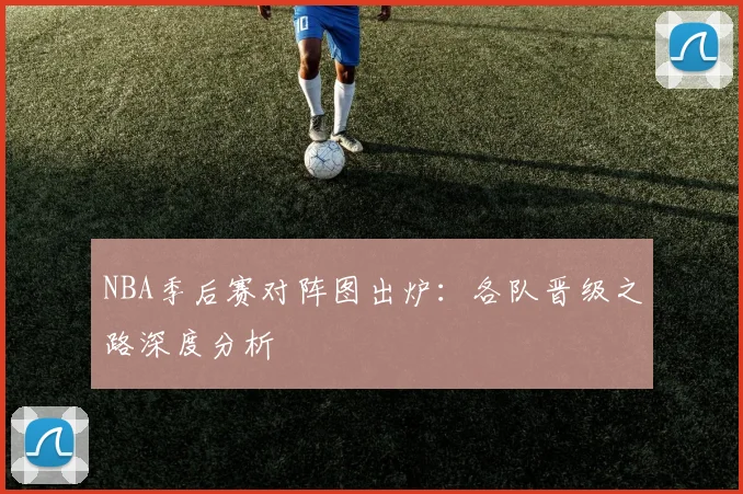 NBA季后赛对阵图出炉:各队晋级之路深度分析